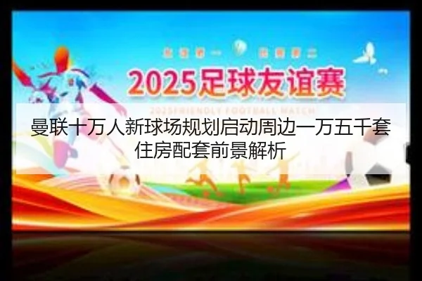 曼联十万人新球场规划启动周边一万五千套住房配套前景解析